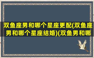 双鱼座男和哪个星座更配(双鱼座男和哪个星座结婚)(双鱼男和哪个星座最搭)