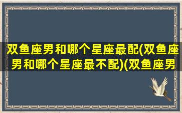 双鱼座男和哪个星座最配(双鱼座男和哪个星座最不配)(双鱼座男和哪个星座最相爱)