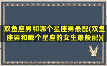 双鱼座男和哪个星座男最配(双鱼座男和哪个星座的女生最般配)(双鱼座男和哪个星座匹配)