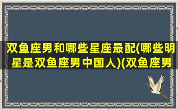 双鱼座男和哪些星座最配(哪些明星是双鱼座男中国人)(双鱼座男和哪个星座匹配)