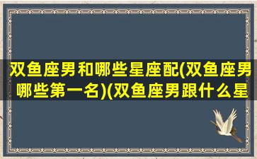 双鱼座男和哪些星座配(双鱼座男哪些第一名)(双鱼座男跟什么星座配)