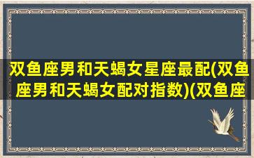 双鱼座男和天蝎女星座最配(双鱼座男和天蝎女配对指数)(双鱼座男和天蝎女合适吗)