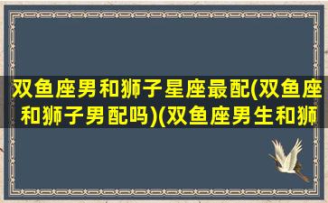 双鱼座男和狮子星座最配(双鱼座和狮子男配吗)(双鱼座男生和狮子座男生性格)