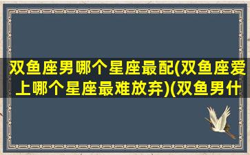 双鱼座男哪个星座最配(双鱼座爱上哪个星座最难放弃)(双鱼男什么座最配)