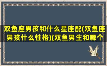 双鱼座男孩和什么星座配(双鱼座男孩什么性格)(双鱼男生和哪个星座最配)