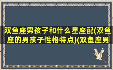 双鱼座男孩子和什么星座配(双鱼座的男孩子性格特点)(双鱼座男生和什么星座合适)