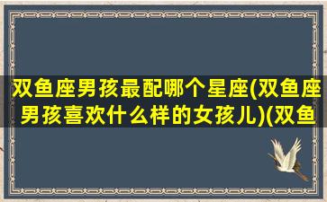 双鱼座男孩最配哪个星座(双鱼座男孩喜欢什么样的女孩儿)(双鱼男生最配什么星座)