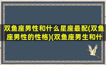 双鱼座男性和什么星座最配(双鱼座男性的性格)(双鱼座男生和什么星座匹配)