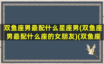 双鱼座男最配什么星座男(双鱼座男最配什么座的女朋友)(双鱼座男最配哪个星座女)