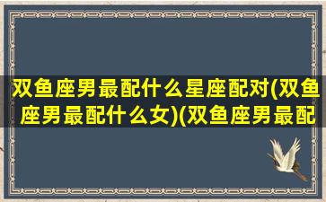 双鱼座男最配什么星座配对(双鱼座男最配什么女)(双鱼座男最配星座排名)