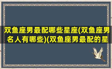 双鱼座男最配哪些星座(双鱼座男名人有哪些)(双鱼座男最配的星座是什么)