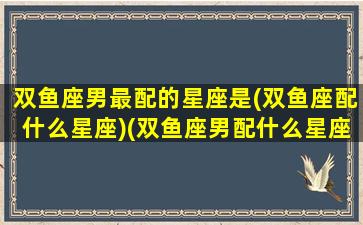 双鱼座男最配的星座是(双鱼座配什么星座)(双鱼座男配什么星座最合适)