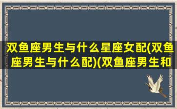 双鱼座男生与什么星座女配(双鱼座男生与什么配)(双鱼座男生和什么星座女生配)