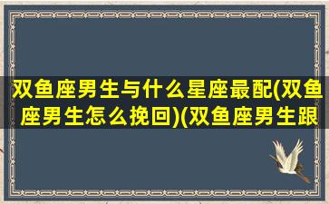 双鱼座男生与什么星座最配(双鱼座男生怎么挽回)(双鱼座男生跟什么星座最配)