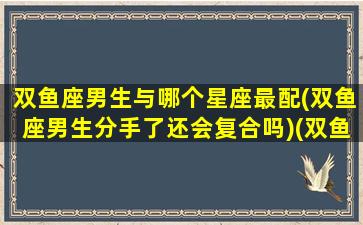 双鱼座男生与哪个星座最配(双鱼座男生分手了还会复合吗)(双鱼座男和谁最配做情侣)