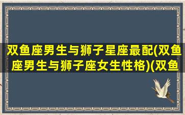 双鱼座男生与狮子星座最配(双鱼座男生与狮子座女生性格)(双鱼座男生和狮子星座女生)