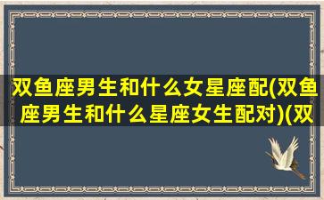 双鱼座男生和什么女星座配(双鱼座男生和什么星座女生配对)(双鱼座男生和哪个星座女生)