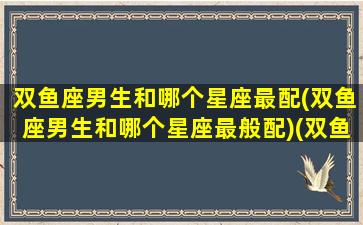 双鱼座男生和哪个星座最配(双鱼座男生和哪个星座最般配)(双鱼座男生跟哪个星座女生最配)