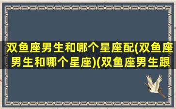 双鱼座男生和哪个星座配(双鱼座男生和哪个星座)(双鱼座男生跟什么星座)