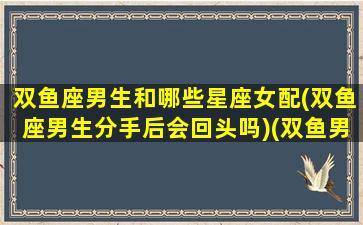 双鱼座男生和哪些星座女配(双鱼座男生分手后会回头吗)(双鱼男和哪个星座最般配)