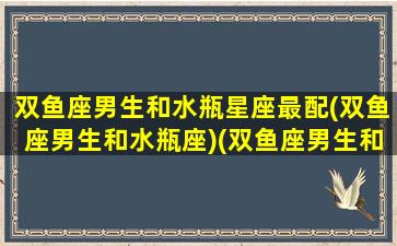 双鱼座男生和水瓶星座最配(双鱼座男生和水瓶座)(双鱼座男生和水瓶座男生的友谊)