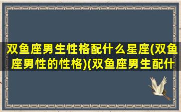 双鱼座男生性格配什么星座(双鱼座男性的性格)(双鱼座男生配什么星座好)