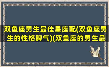 双鱼座男生最佳星座配(双鱼座男生的性格脾气)(双鱼座的男生最配什么座的女生)