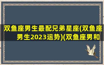 双鱼座男生最配兄弟星座(双鱼座男生2023运势)(双鱼座男和什么座最配排行榜)