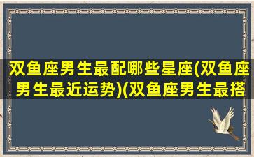 双鱼座男生最配哪些星座(双鱼座男生最近运势)(双鱼座男生最搭配的星座)