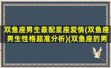 双鱼座男生最配星座爱情(双鱼座男生性格超准分析)(双鱼座的男生最配什么座的女生)