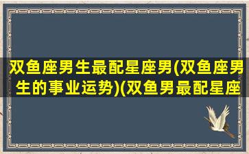 双鱼座男生最配星座男(双鱼座男生的事业运势)(双鱼男最配星座排名)