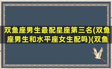 双鱼座男生最配星座第三名(双鱼座男生和水平座女生配吗)(双鱼座男和谁配)