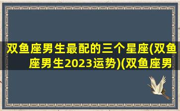 双鱼座男生最配的三个星座(双鱼座男生2023运势)(双鱼座男最佳婚配星座)