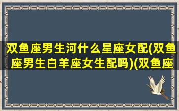 双鱼座男生河什么星座女配(双鱼座男生白羊座女生配吗)(双鱼座男生和什么女生)