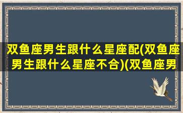 双鱼座男生跟什么星座配(双鱼座男生跟什么星座不合)(双鱼座男和什么星座最般配)