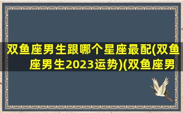 双鱼座男生跟哪个星座最配(双鱼座男生2023运势)(双鱼座男和谁配)