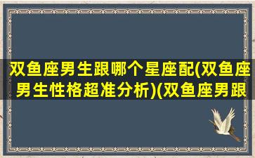 双鱼座男生跟哪个星座配(双鱼座男生性格超准分析)(双鱼座男跟哪个星座最配)