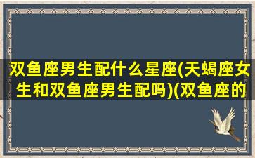 双鱼座男生配什么星座(天蝎座女生和双鱼座男生配吗)(双鱼座的男生和天蝎座的女生配吗)