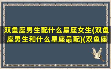 双鱼座男生配什么星座女生(双鱼座男生和什么星座最配)(双鱼座男生搭配什么星座女生最合适)