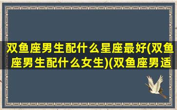 双鱼座男生配什么星座最好(双鱼座男生配什么女生)(双鱼座男适配的星座)