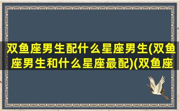 双鱼座男生配什么星座男生(双鱼座男生和什么星座最配)(双鱼座男配什么星座最合适)