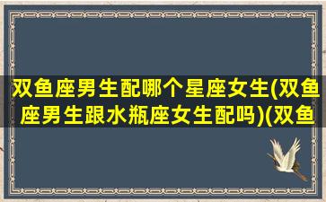 双鱼座男生配哪个星座女生(双鱼座男生跟水瓶座女生配吗)(双鱼座男生跟哪个星座女生最配)