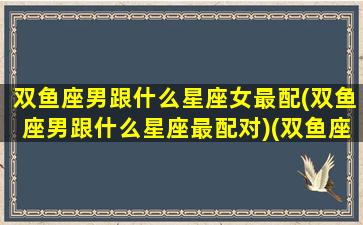 双鱼座男跟什么星座女最配(双鱼座男跟什么星座最配对)(双鱼座男跟什么星座合适)