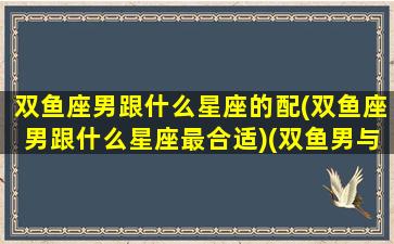 双鱼座男跟什么星座的配(双鱼座男跟什么星座最合适)(双鱼男与什么星座)