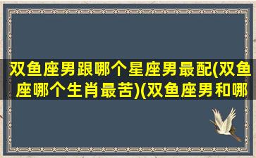 双鱼座男跟哪个星座男最配(双鱼座哪个生肖最苦)(双鱼座男和哪个星座配)