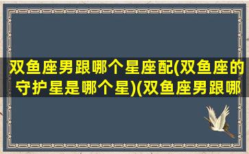 双鱼座男跟哪个星座配(双鱼座的守护星是哪个星)(双鱼座男跟哪个星座最配)