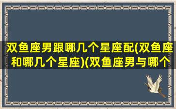 双鱼座男跟哪几个星座配(双鱼座和哪几个星座)(双鱼座男与哪个星座最配)