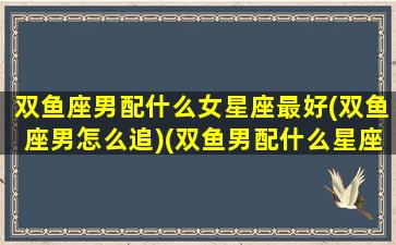 双鱼座男配什么女星座最好(双鱼座男怎么追)(双鱼男配什么星座比较好)