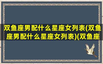 双鱼座男配什么星座女列表(双鱼座男配什么星座女列表)(双鱼座男配什么星座最合适)