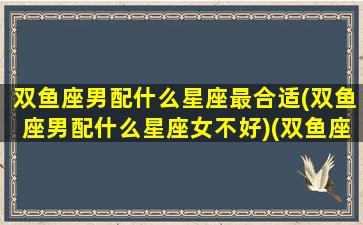 双鱼座男配什么星座最合适(双鱼座男配什么星座女不好)(双鱼座男生配什么星座女生)